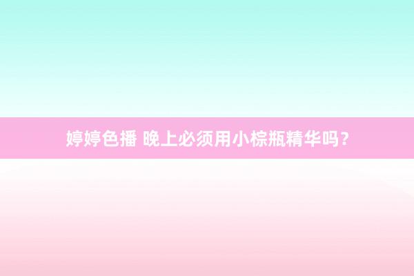 婷婷色播 晚上必须用小棕瓶精华吗？