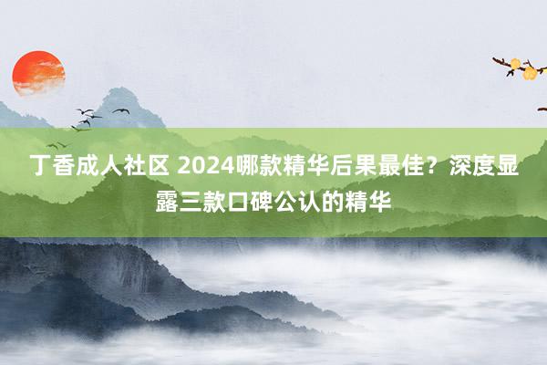 丁香成人社区 2024哪款精华后果最佳？深度显露三款口碑公认的精华