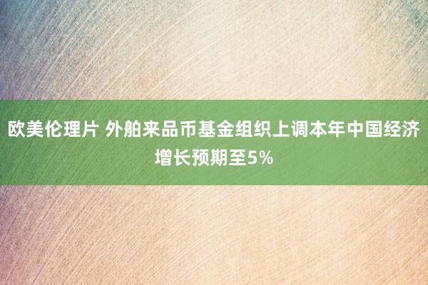 欧美伦理片 外舶来品币基金组织上调本年中国经济增长预期至5%