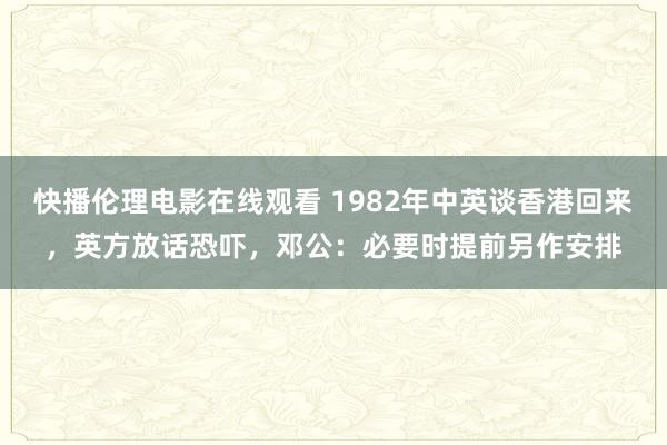 快播伦理电影在线观看 1982年中英谈香港回来，英方放话恐吓，邓公：必要时提前另作安排