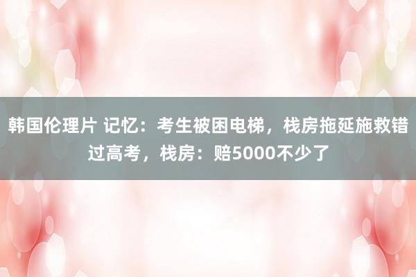韩国伦理片 记忆：考生被困电梯，栈房拖延施救错过高考，栈房：赔5000不少了