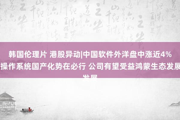 韩国伦理片 港股异动|中国软件外洋盘中涨近4% 操作系统国产化势在必行 公司有望受益鸿蒙生态发展