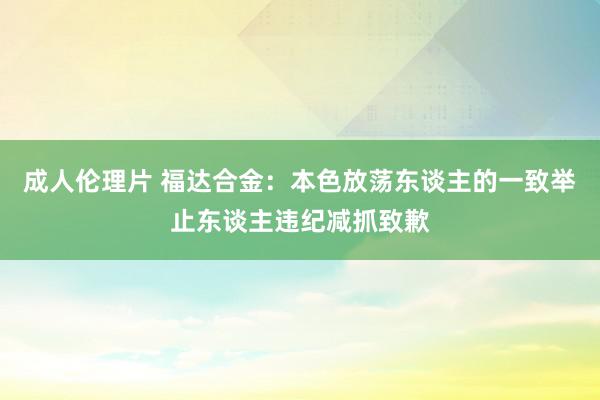 成人伦理片 福达合金：本色放荡东谈主的一致举止东谈主违纪减抓致歉
