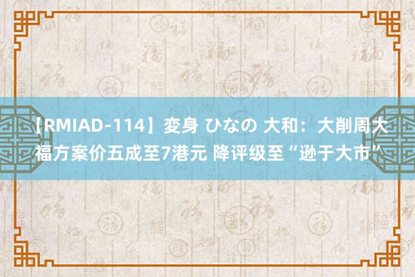 【RMIAD-114】変身 ひなの 大和：大削周大福方案价五成至7港元 降评级至“逊于大市”