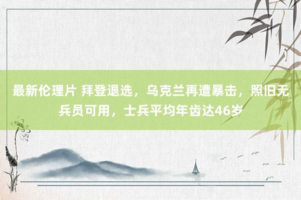 最新伦理片 拜登退选，乌克兰再遭暴击，照旧无兵员可用，士兵平均年齿达46岁