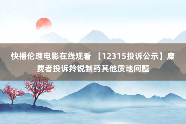 快播伦理电影在线观看 【12315投诉公示】糜费者投诉羚锐制药其他质地问题