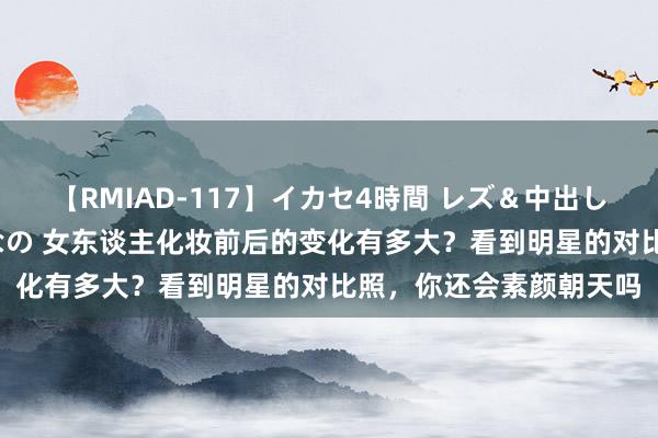 【RMIAD-117】イカセ4時間 レズ＆中出し 初解禁スペシャル ひなの 女东谈主化妆前后的变化有多大？看到明星的对比照，你还会素颜朝天吗