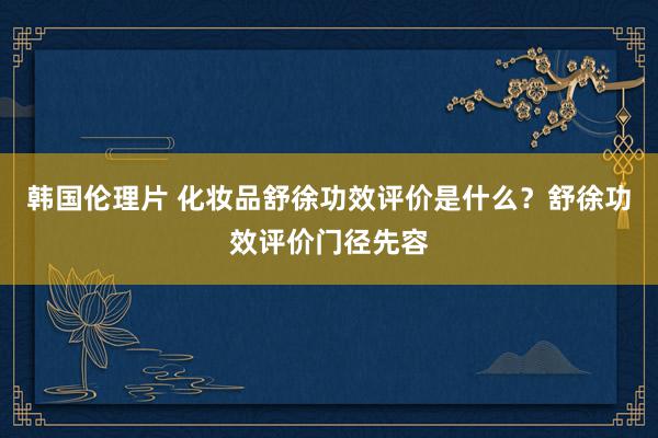韩国伦理片 化妆品舒徐功效评价是什么？舒徐功效评价门径先容