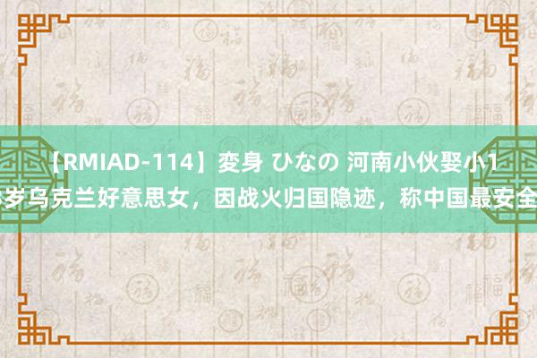 【RMIAD-114】変身 ひなの 河南小伙娶小13岁乌克兰好意思女，因战火归国隐迹，称中国最安全！