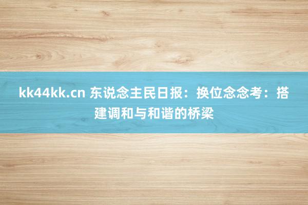 kk44kk.cn 东说念主民日报：换位念念考：搭建调和与和谐的桥梁