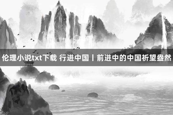 伦理小说txt下载 行进中国丨前进中的中国祈望盎然
