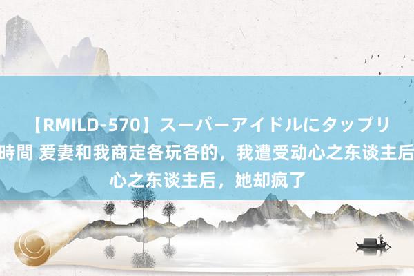 【RMILD-570】スーパーアイドルにタップリ生中出し 4時間 爱妻和我商定各玩各的，我遭受动心之东谈主后，她却疯了