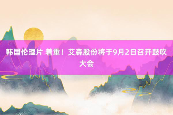 韩国伦理片 着重！艾森股份将于9月2日召开鼓吹大会