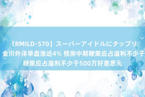 【RMILD-570】スーパーアイドルにタップリ生中出し 4時間 金川外洋早盘涨近4% 预测中期鞭策应占溢利不少于500万好意思元