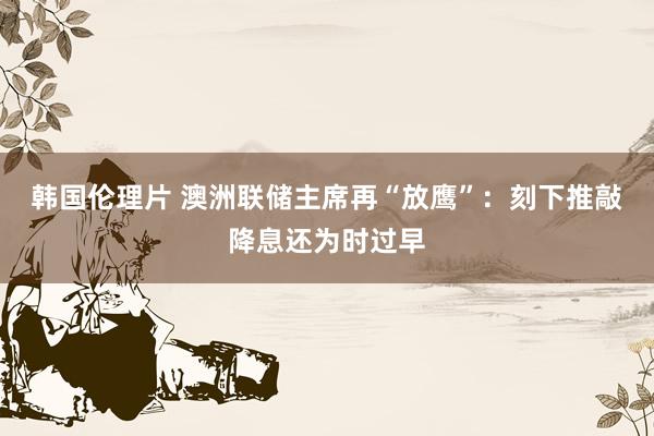韩国伦理片 澳洲联储主席再“放鹰”：刻下推敲降息还为时过早