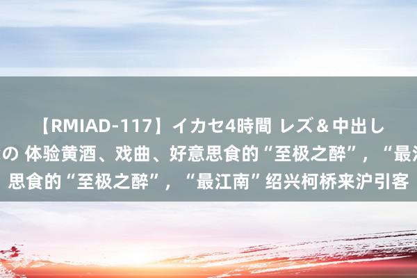 【RMIAD-117】イカセ4時間 レズ＆中出し 初解禁スペシャル ひなの 体验黄酒、戏曲、好意思食的“至极之醉”，“最江南”绍兴柯桥来沪引客