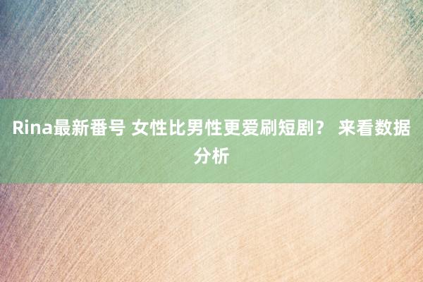 Rina最新番号 女性比男性更爱刷短剧？ 来看数据分析