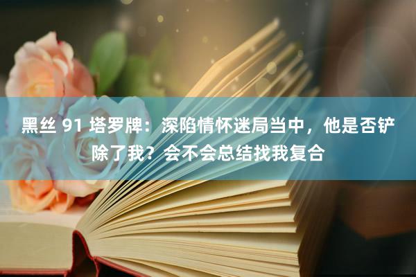 黑丝 91 塔罗牌：深陷情怀迷局当中，他是否铲除了我？会不会总结找我复合