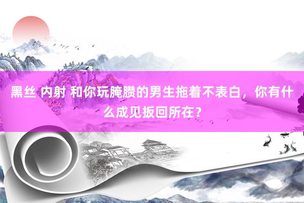 黑丝 内射 和你玩腌臜的男生拖着不表白，你有什么成见扳回所在？