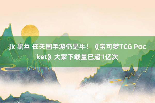 jk 黑丝 任天国手游仍是牛！《宝可梦TCG Pocket》大家下载量已超1亿次
