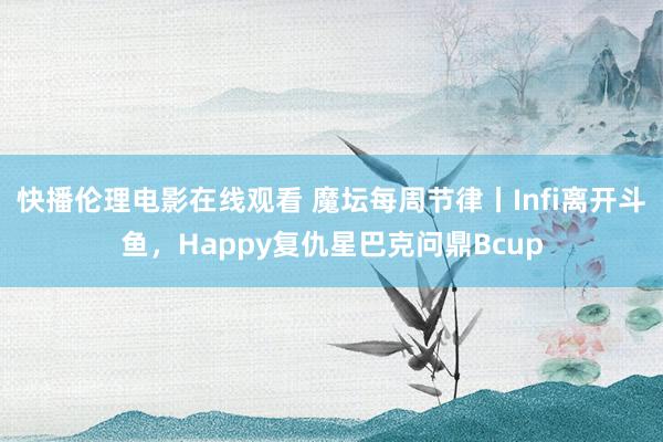 快播伦理电影在线观看 魔坛每周节律丨Infi离开斗鱼，Happy复仇星巴克问鼎Bcup