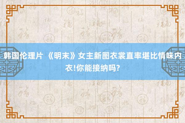 韩国伦理片 《明末》女主新图衣裳直率堪比情味内衣!你能接纳吗?