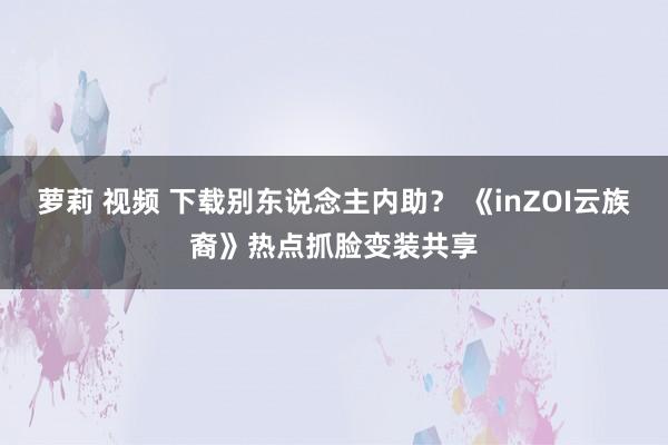萝莉 视频 下载别东说念主内助？ 《inZOI云族裔》热点抓脸变装共享