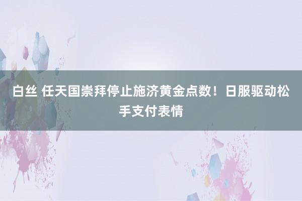 白丝 任天国崇拜停止施济黄金点数！日服驱动松手支付表情