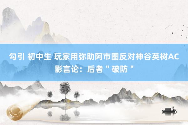 勾引 初中生 玩家用弥助阿市图反对神谷英树AC影言论：后者＂破防＂