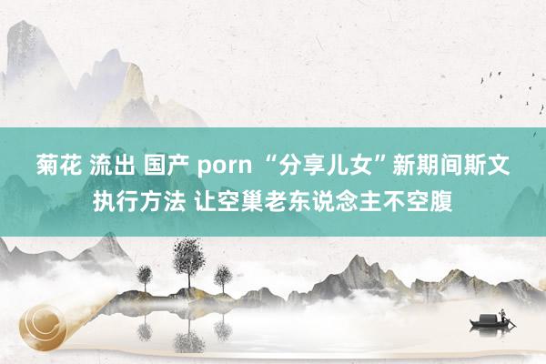 菊花 流出 国产 porn “分享儿女”新期间斯文执行方法 让空巢老东说念主不空腹