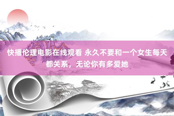 快播伦理电影在线观看 永久不要和一个女生每天都关系，无论你有多爱她