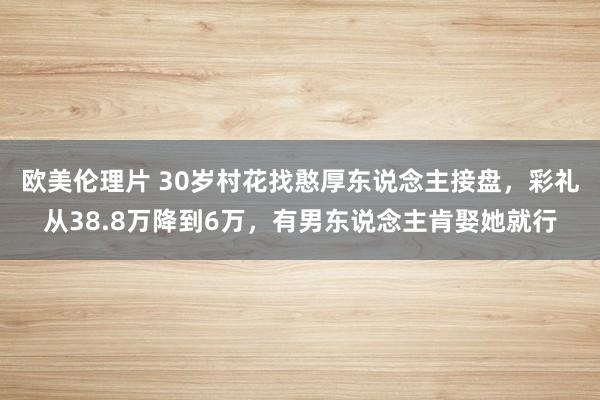 欧美伦理片 30岁村花找憨厚东说念主接盘，彩礼从38.8万降到6万，有男东说念主肯娶她就行