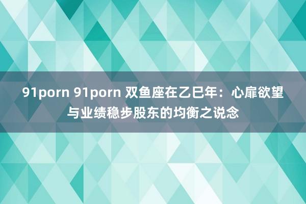 91porn 91porn 双鱼座在乙巳年：心扉欲望与业绩稳步股东的均衡之说念