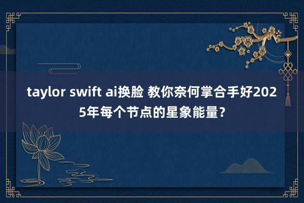 taylor swift ai换脸 教你奈何掌合手好2025年每个节点的星象能量？