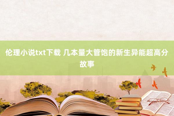 伦理小说txt下载 几本量大管饱的新生异能超高分故事