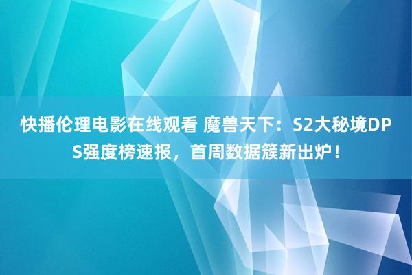 快播伦理电影在线观看 魔兽天下：S2大秘境DPS强度榜速报，首周数据簇新出炉！