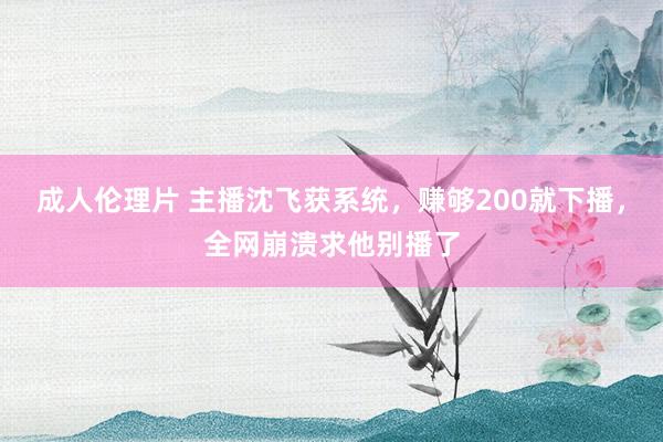 成人伦理片 主播沈飞获系统，赚够200就下播，全网崩溃求他别播了
