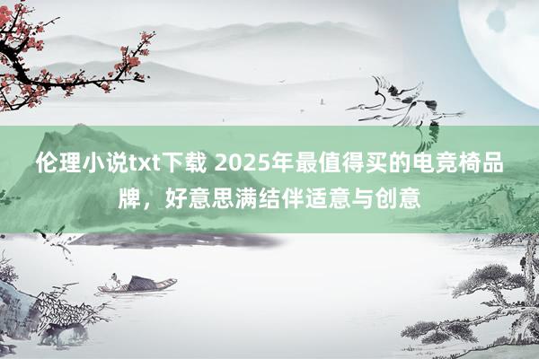 伦理小说txt下载 2025年最值得买的电竞椅品牌，好意思满结伴适意与创意
