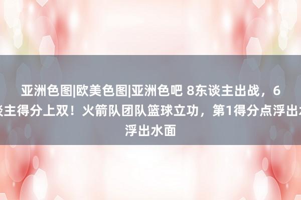 亚洲色图|欧美色图|亚洲色吧 8东谈主出战，6东谈主得分上双！火箭队团队篮球立功，第1得分点浮出水面