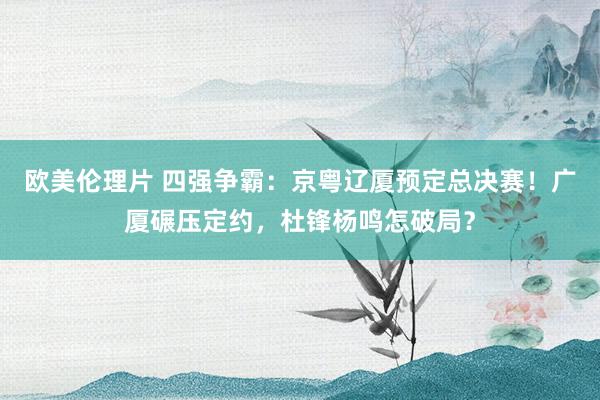 欧美伦理片 四强争霸：京粤辽厦预定总决赛！广厦碾压定约，杜锋杨鸣怎破局？