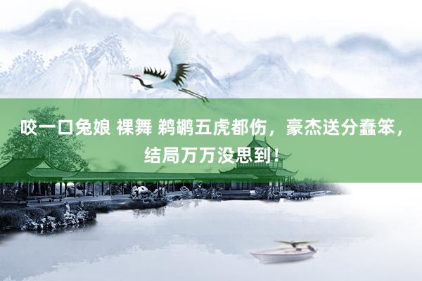 咬一口兔娘 裸舞 鹈鹕五虎都伤，豪杰送分蠢笨，结局万万没思到！