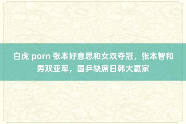 白虎 porn 张本好意思和女双夺冠，张本智和男双亚军，国乒缺席日韩大赢家