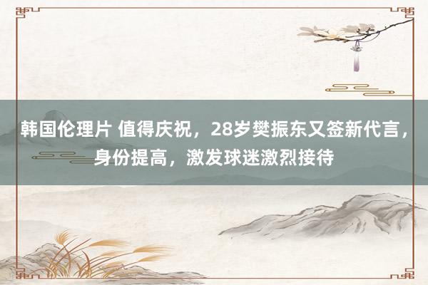 韩国伦理片 值得庆祝，28岁樊振东又签新代言，身份提高，激发球迷激烈接待