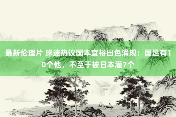 最新伦理片 球迷热议国本宜裕出色涌现：国足有10个他，不至于被日本灌7个