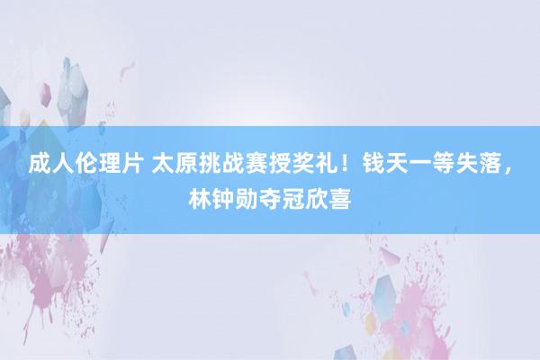 成人伦理片 太原挑战赛授奖礼！钱天一等失落，林钟勋夺冠欣喜