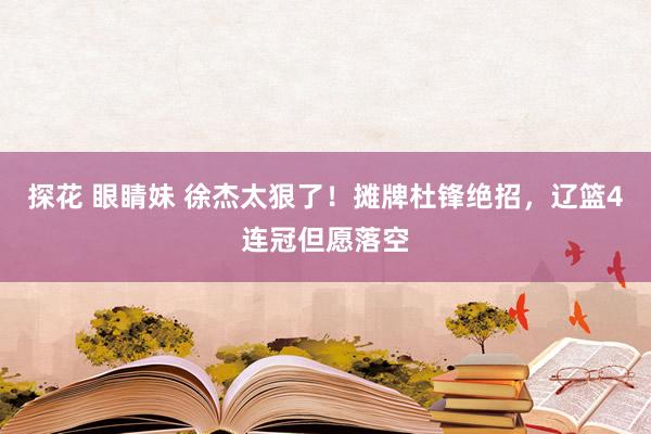 探花 眼睛妹 徐杰太狠了！摊牌杜锋绝招，辽篮4连冠但愿落空