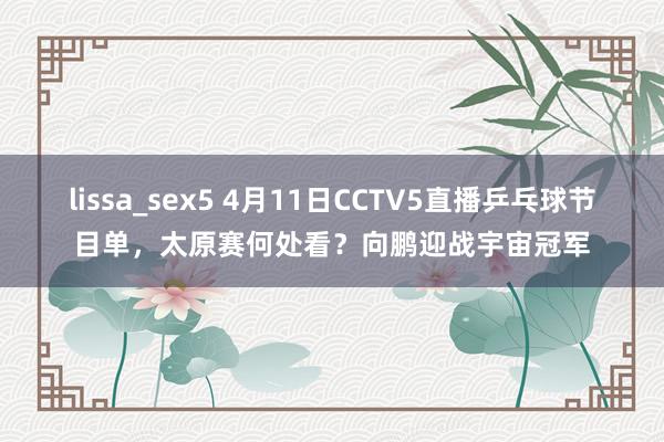 lissa_sex5 4月11日CCTV5直播乒乓球节目单，太原赛何处看？向鹏迎战宇宙冠军