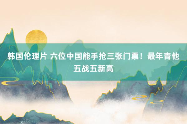 韩国伦理片 六位中国能手抢三张门票！最年青他五战五新高