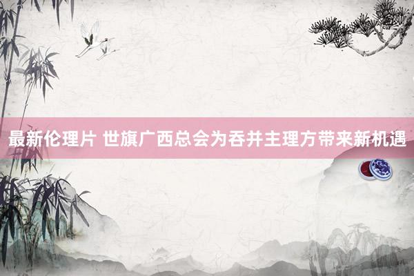 最新伦理片 世旗广西总会为吞并主理方带来新机遇
