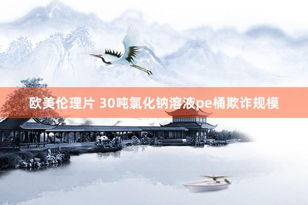 欧美伦理片 30吨氯化钠溶液pe桶欺诈规模